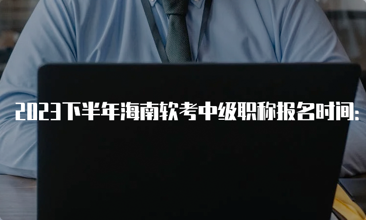 2023下半年海南软考中级职称报名时间：9月6日至13日