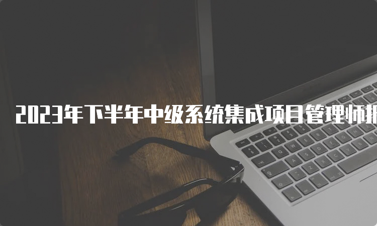 2023年下半年中级系统集成项目管理师报名时间：9月份开始