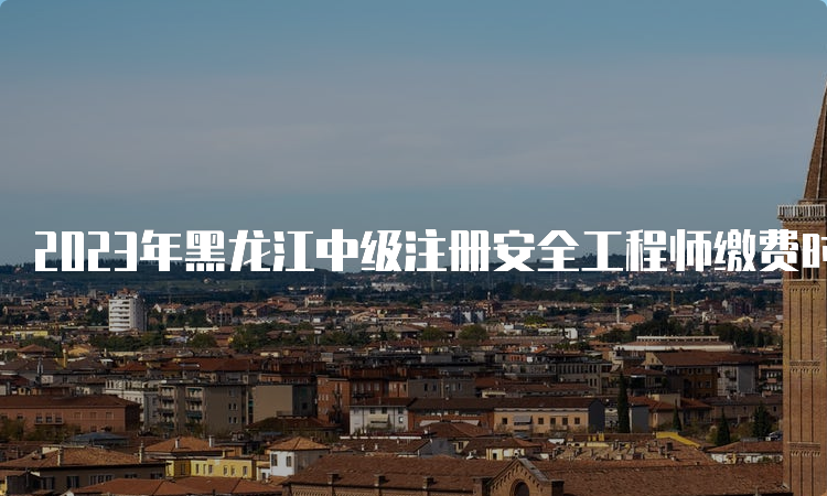 2023年黑龙江中级注册安全工程师缴费时间已公布：8月21日至9月1日