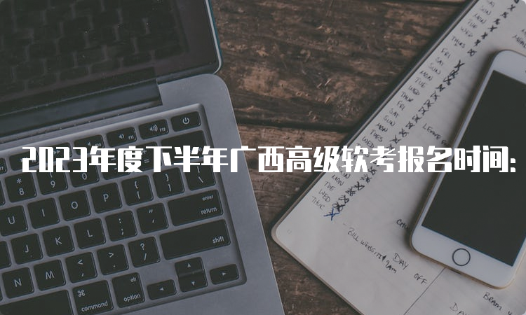 2023年度下半年广西高级软考报名时间：9月11日8：00-9月18日17：00