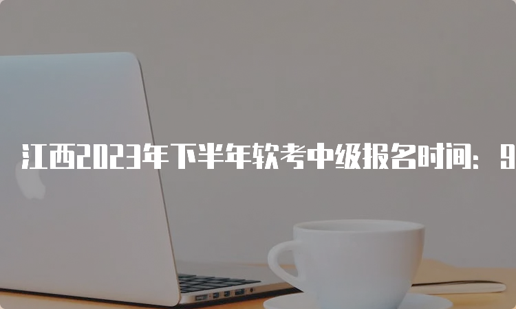 江西2023年下半年软考中级报名时间：9月4日9：00至28日17：00