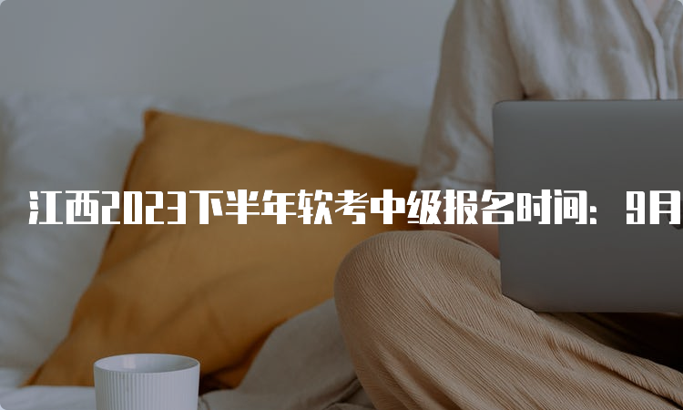 江西2023下半年软考中级报名时间：9月4日9：00-28日17：00