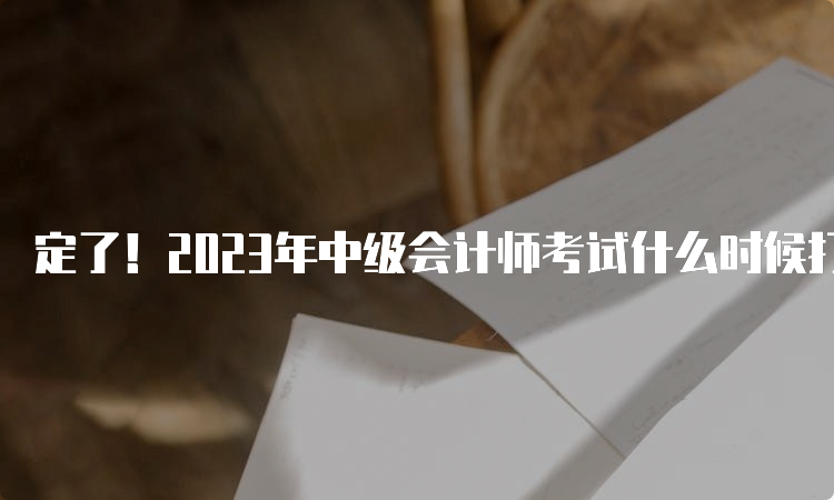 定了！2023年中级会计师考试什么时候打印准考证