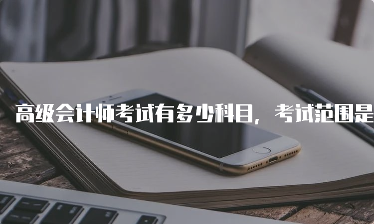 高级会计师考试有多少科目，考试范围是什么