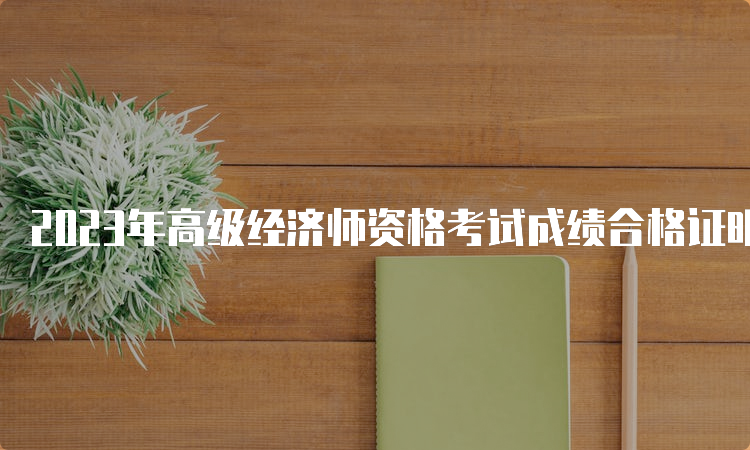 2023年高级经济师资格考试成绩合格证明预计9月起领取