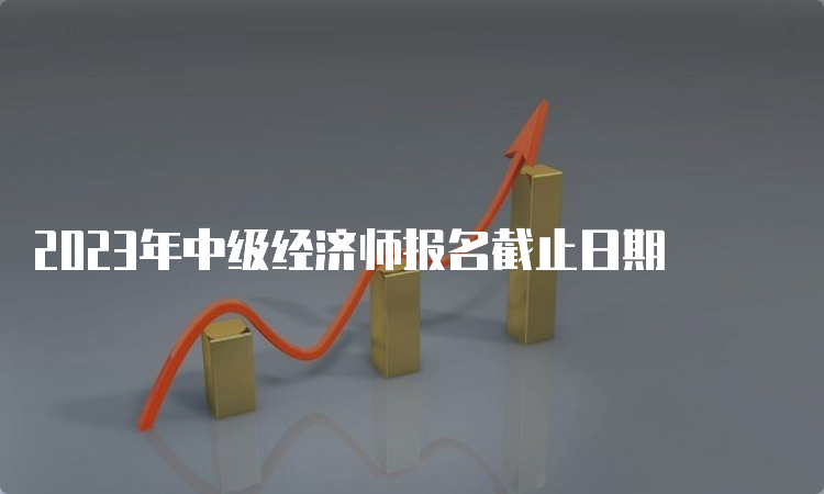 2023年中级经济师报名截止日期