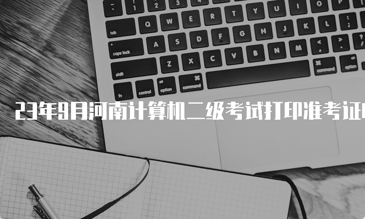 23年9月河南计算机二级考试打印准考证时间在什么时候？