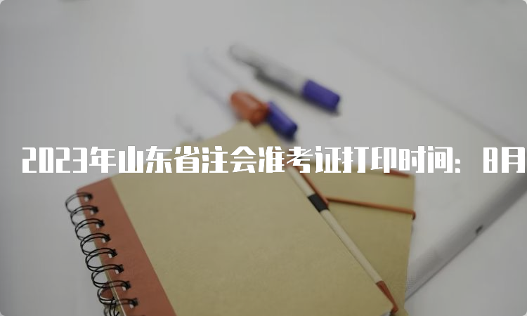 2023年山东省注会准考证打印时间：8月22日截止