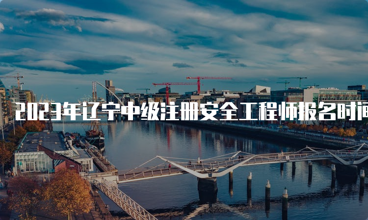 2023年辽宁中级注册安全工程师报名时间：8月21日至31日