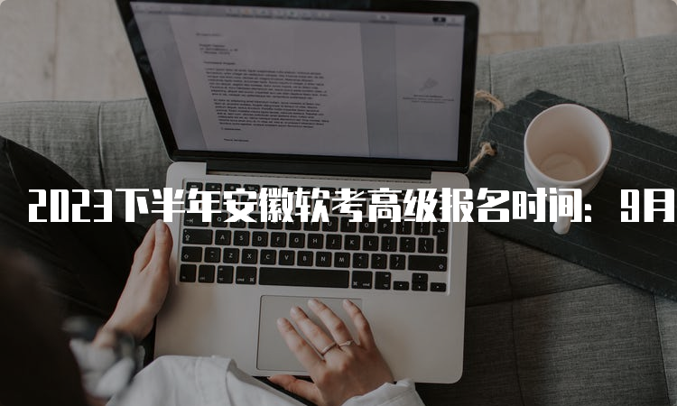 2023下半年安徽软考高级报名时间：9月11日9：00-9月25日16：00