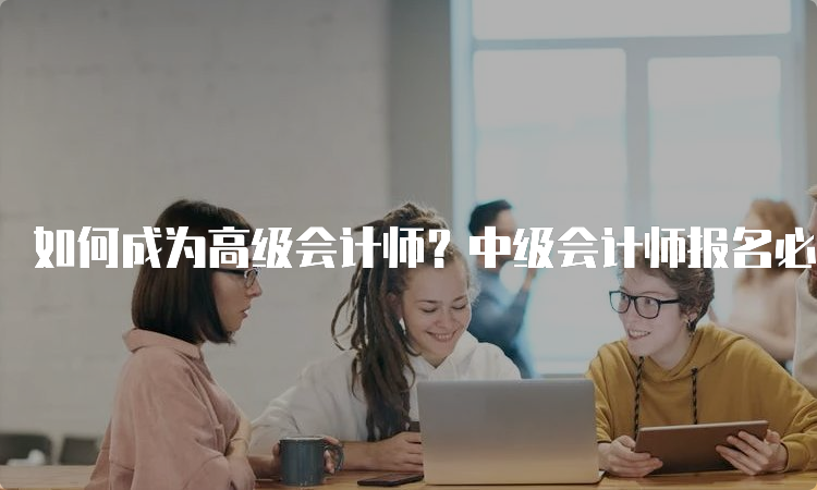 如何成为高级会计师？中级会计师报名必备条件一览