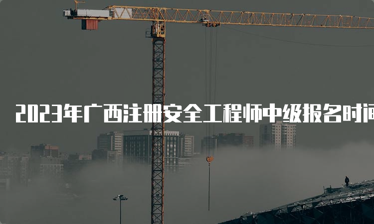 2023年广西注册安全工程师中级报名时间为8月18日至28日