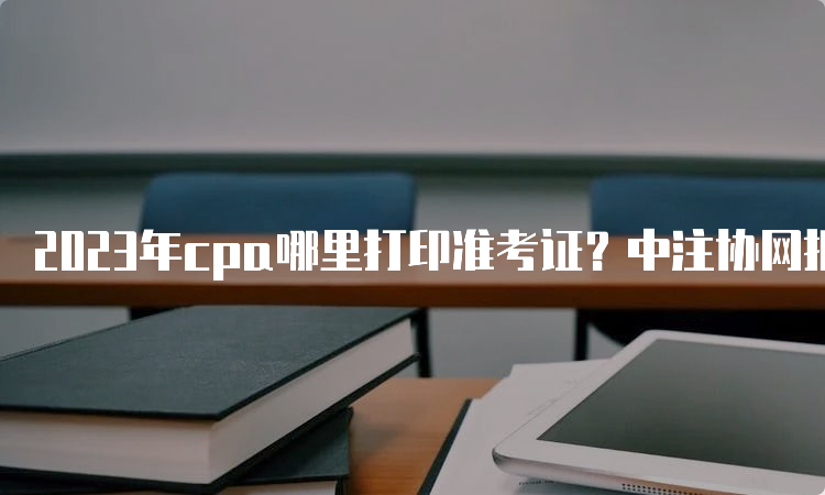 2023年cpa哪里打印准考证？中注协网报系统