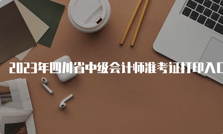 2023年四川省中级会计师准考证打印入口将在9月1日开通