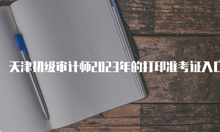 天津初级审计师2023年的打印准考证入口9月21日开通