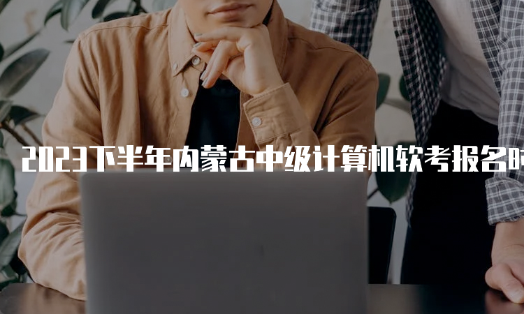 2023下半年内蒙古中级计算机软考报名时间调整为9月4日9：00-9月28日17：00