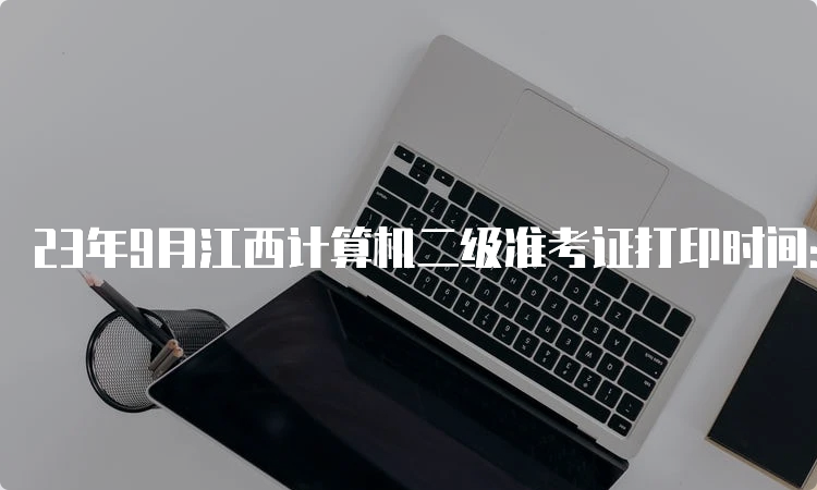 23年9月江西计算机二级准考证打印时间：9月18日9:00