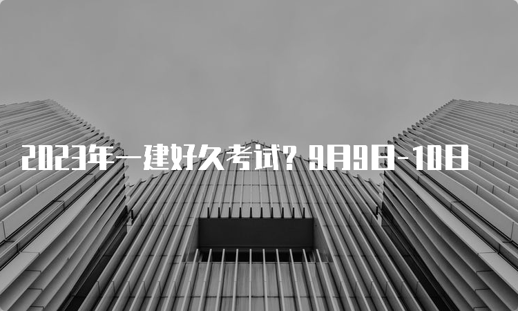 2023年一建好久考试？9月9日-10日