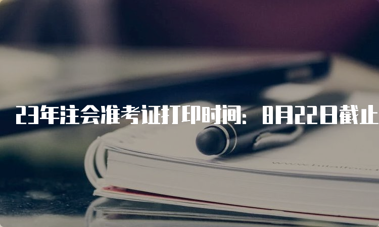 23年注会准考证打印时间：8月22日截止