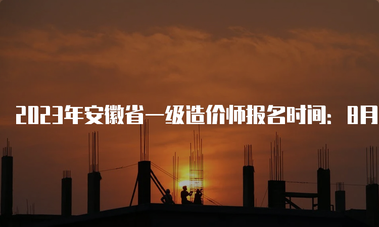 2023年安徽省一级造价师报名时间：8月14日至24日