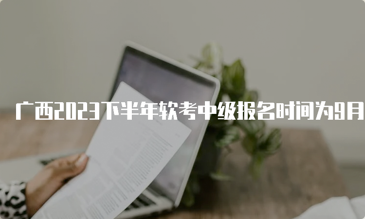 广西2023下半年软考中级报名时间为9月11日8:00至9月18日17:00