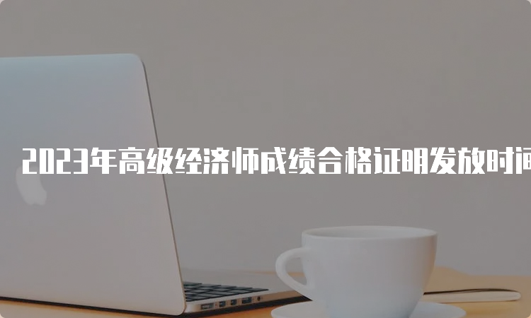 2023年高级经济师成绩合格证明发放时间：预计9月起