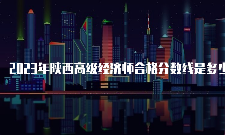 2023年陕西高级经济师合格分数线是多少？60分