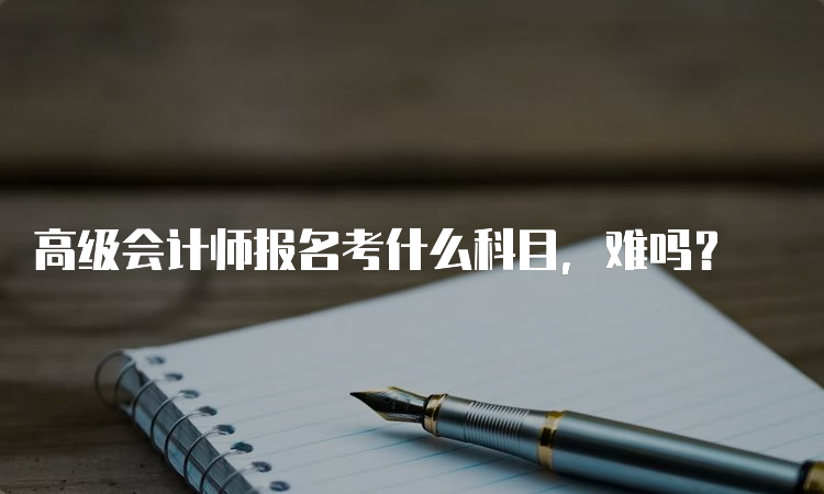 高级会计师报名考什么科目，难吗？