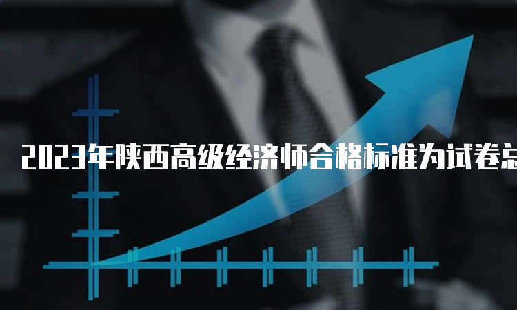 2023年陕西高级经济师合格标准为试卷总分的60%