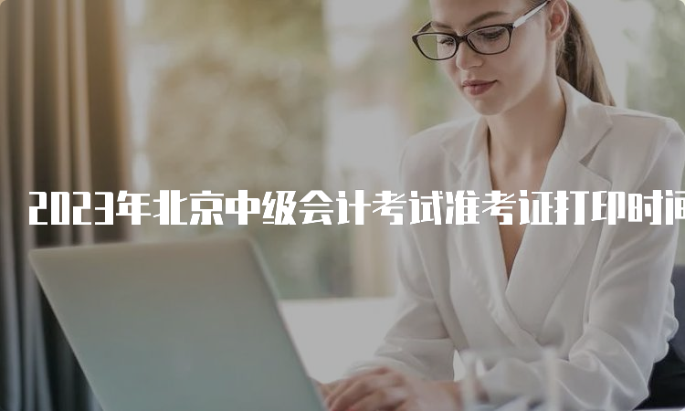 2023年北京中级会计考试准考证打印时间为8月31日8:00至9月11日