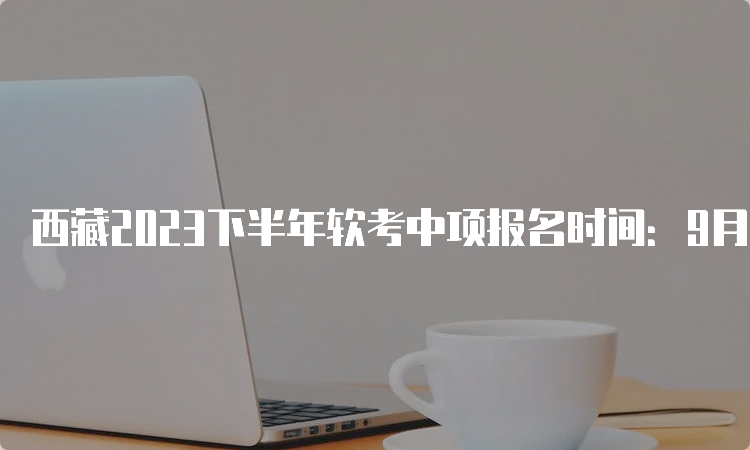 西藏2023下半年软考中项报名时间：9月5日至20日