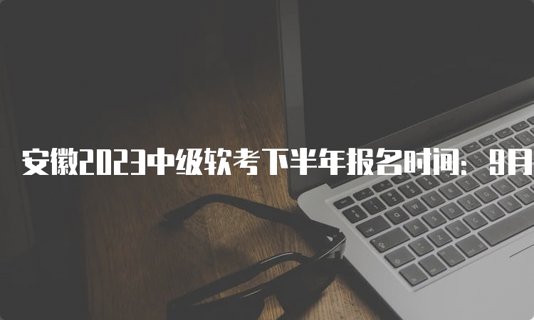 安徽2023中级软考下半年报名时间：9月11日到9月25日