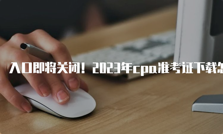 入口即将关闭！2023年cpa准考证下载怎么打印