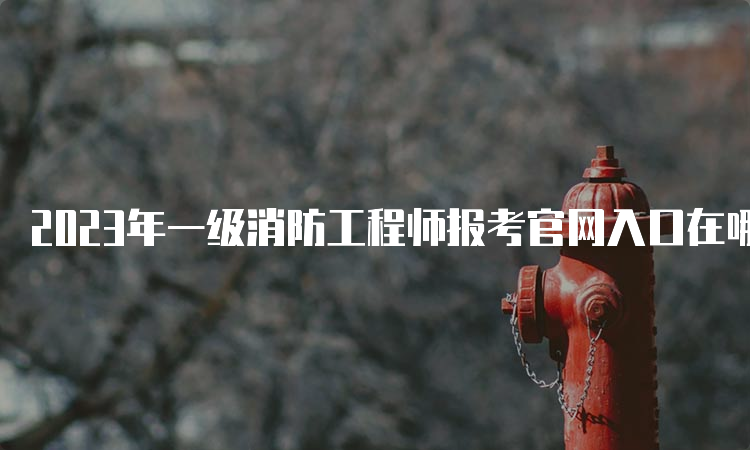 2023年一级消防工程师报考官网入口在哪？什么时候报名？