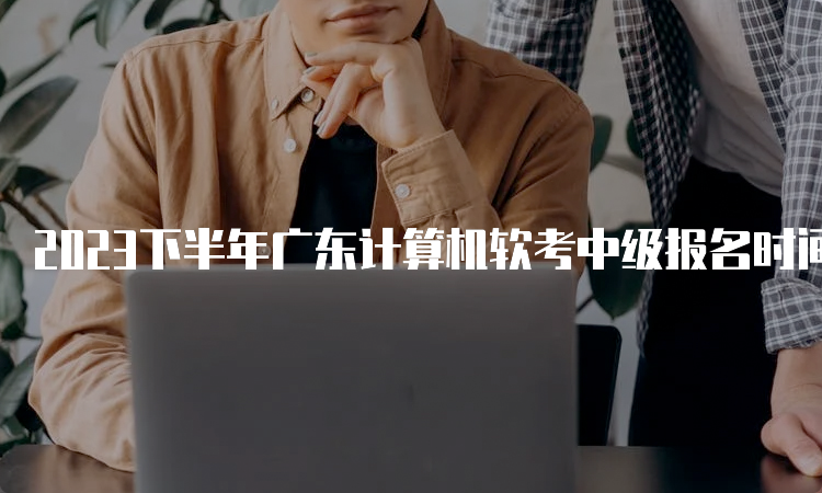 2023下半年广东计算机软考中级报名时间调整为9月6日9：00-9月14日17：00