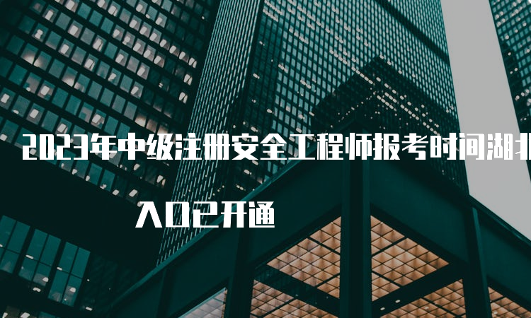 2023年中级注册安全工程师报考时间湖北为8月18日9时开始 入口已开通