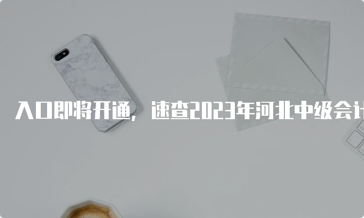 入口即将开通，速查2023年河北中级会计职称准考证打印常见问题