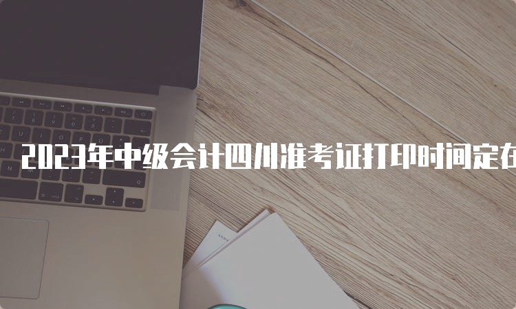 2023年中级会计四川准考证打印时间定在9月1日至8日