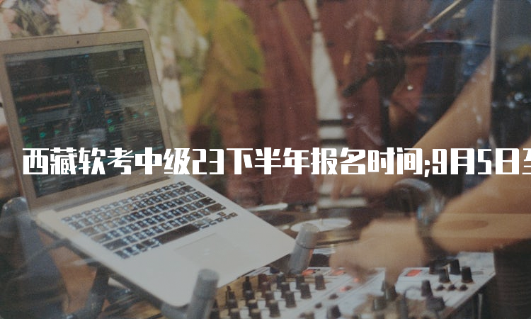 西藏软考中级23下半年报名时间;9月5日至20日