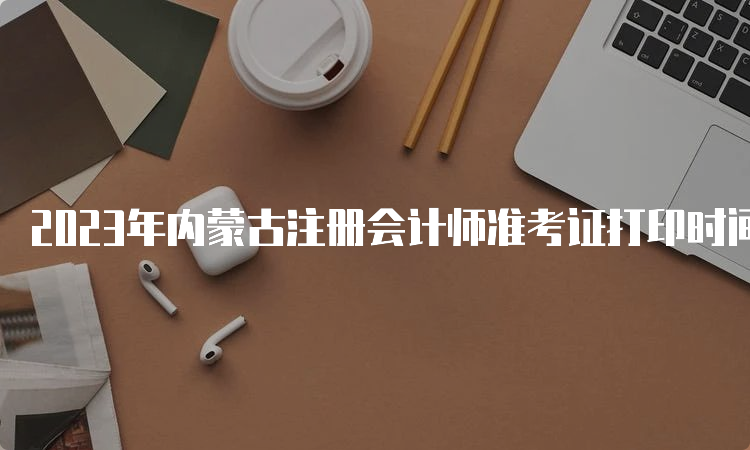 2023年内蒙古注册会计师准考证打印时间：8月22日截止