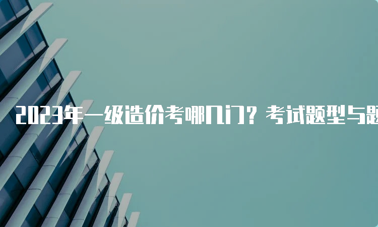 2023年一级造价考哪几门？考试题型与题量抢先了解