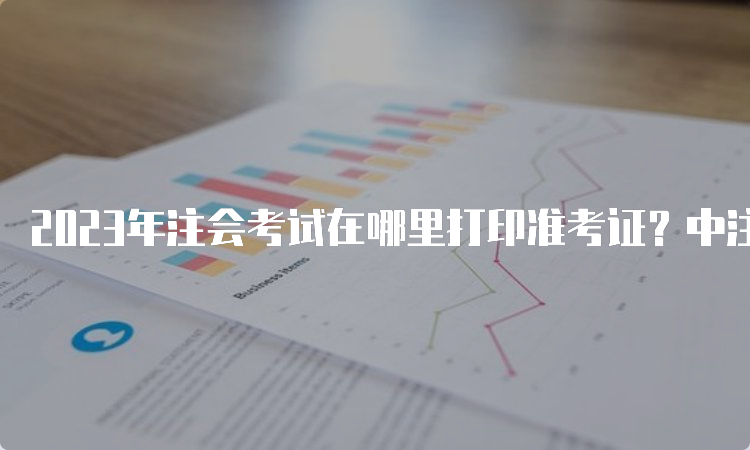 2023年注会考试在哪里打印准考证？中注协