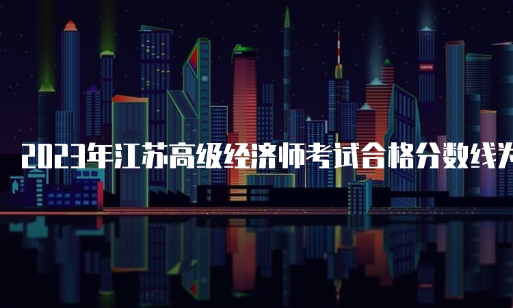 2023年江苏高级经济师考试合格分数线为试卷满分的60%