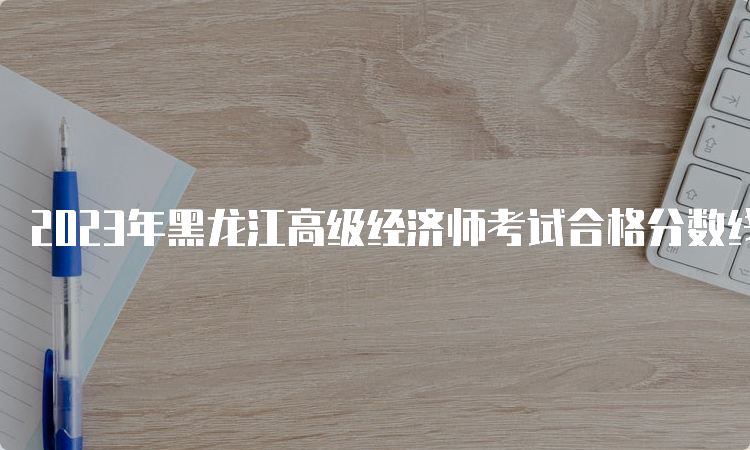 2023年黑龙江高级经济师考试合格分数线为考试卷总分的60%