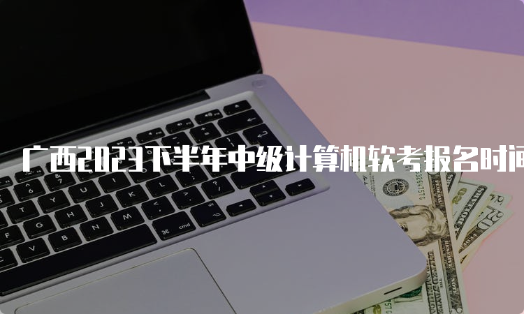 广西2023下半年中级计算机软考报名时间调整为9月11日8:00-9月18日17:00