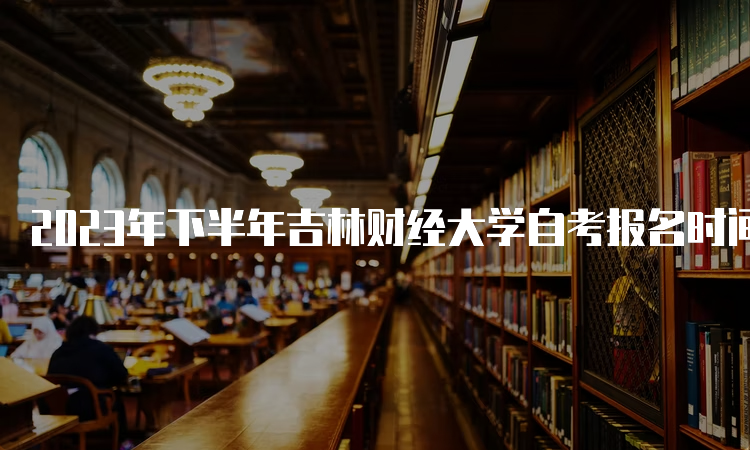 2023年下半年吉林财经大学自考报名时间是何时？8月25日至9月6日