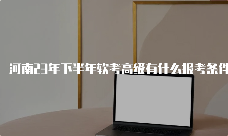 河南23年下半年软考高级有什么报考条件吗