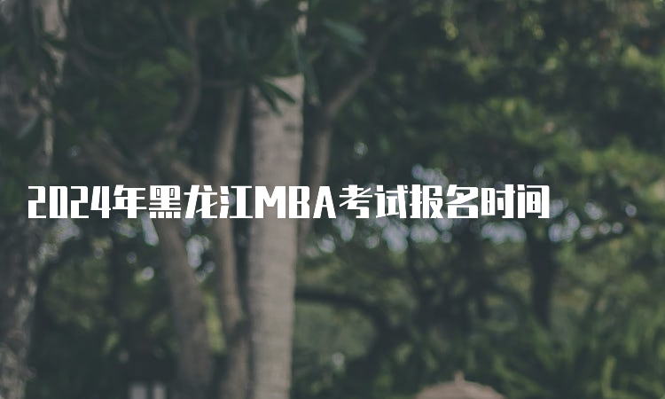 2024年黑龙江MBA考试报名时间