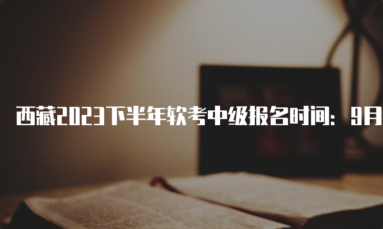 西藏2023下半年软考中级报名时间：9月5日至20日