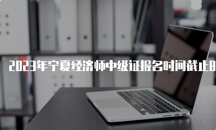 2023年宁夏经济师中级证报名时间截止8月14日